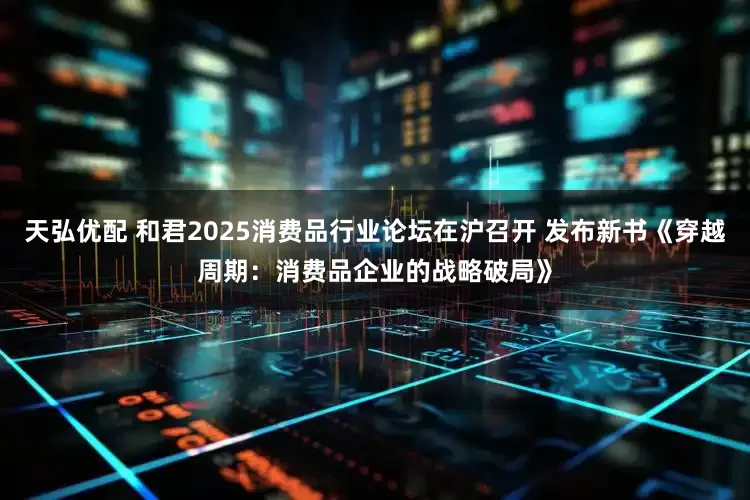 天弘优配 和君2025消费品行业论坛在沪召开 发布新书《穿越周期：消费品企业的战略破局》