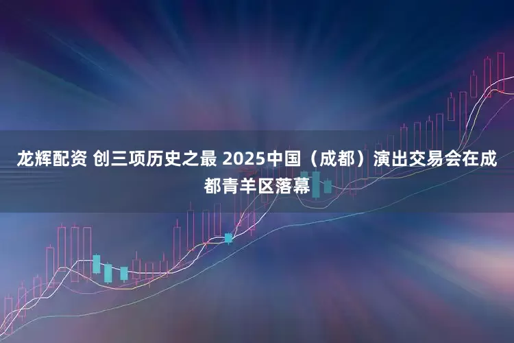 龙辉配资 创三项历史之最 2025中国（成都）演出交易会在成都青羊区落幕
