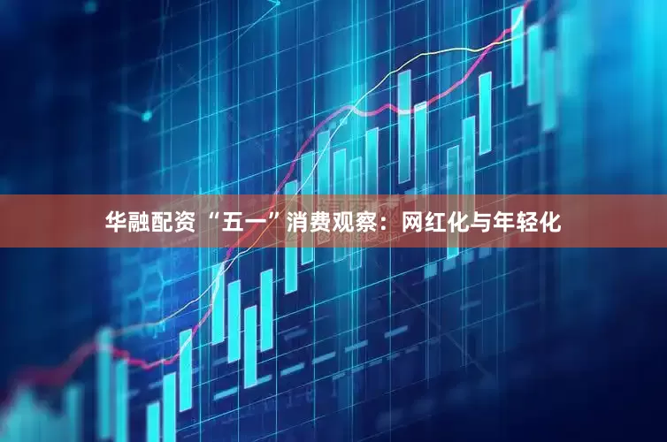 华融配资 “五一”消费观察：网红化与年轻化