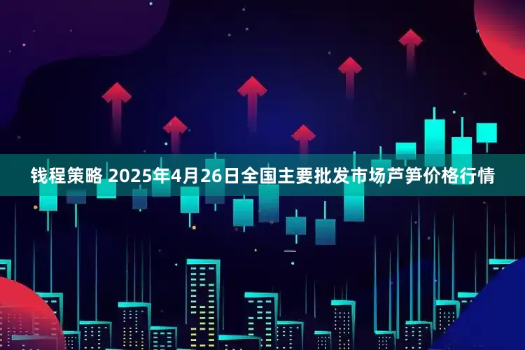 钱程策略 2025年4月26日全国主要批发市场芦笋价格行情
