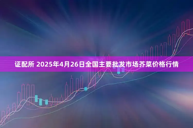 证配所 2025年4月26日全国主要批发市场芥菜价格行情