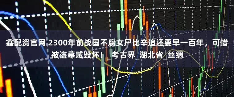 鑫配资官网 2300年前战国不腐女尸比辛追还要早一百年，可惜被盗墓贼毁坏！_考古界_湖北省_丝绸