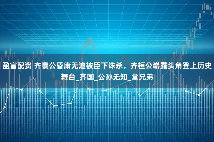 盈富配资 齐襄公昏庸无道被臣下诛杀，齐桓公崭露头角登上历史舞台_齐国_公孙无知_堂兄弟