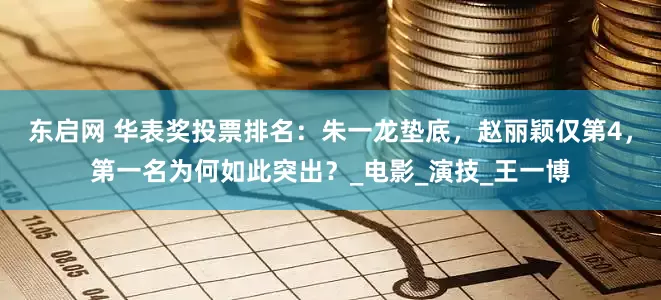 东启网 华表奖投票排名：朱一龙垫底，赵丽颖仅第4，第一名为何如此突出？_电影_演技_王一博