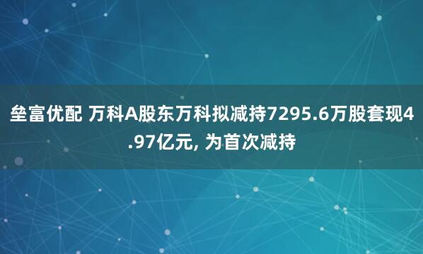 垒富优配 万科A股东万科拟减持7295.6万股套现4.97亿元, 为首次减持