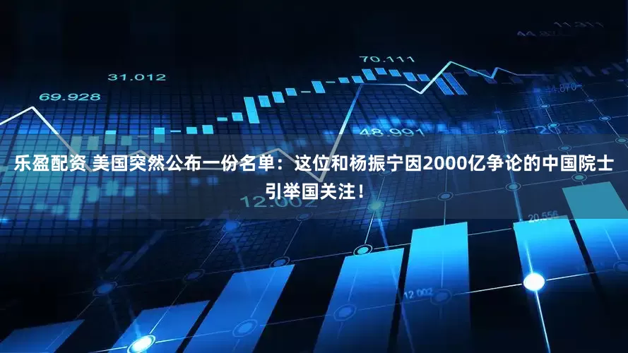 乐盈配资 美国突然公布一份名单：这位和杨振宁因2000亿争论的中国院士引举国关注！