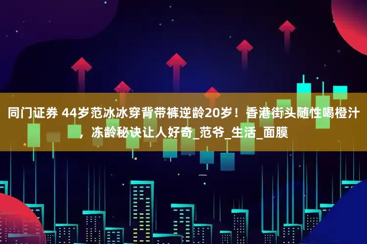 同门证券 44岁范冰冰穿背带裤逆龄20岁！香港街头随性喝橙汁，冻龄秘诀让人好奇_范爷_生活_面膜