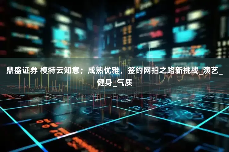鼎盛证券 模特云知意；成熟优雅，签约网拍之路新挑战_演艺_健身_气质