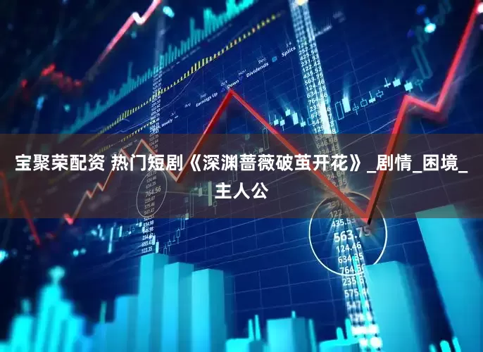 宝聚荣配资 热门短剧《深渊蔷薇破茧开花》_剧情_困境_主人公