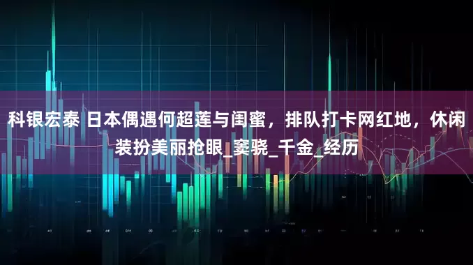 科银宏泰 日本偶遇何超莲与闺蜜，排队打卡网红地，休闲装扮美丽抢眼_窦骁_千金_经历