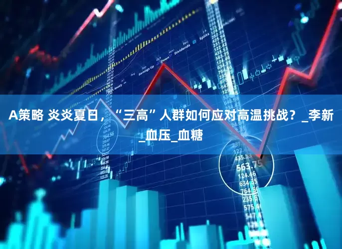 A策略 炎炎夏日，“三高”人群如何应对高温挑战？_李新_血压_血糖