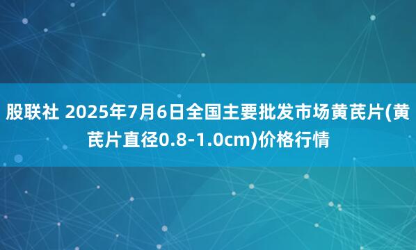 股联社 2025年7月6日全国主要批发市场黄芪片(黄芪片直径0.8-1.0cm)价格行情