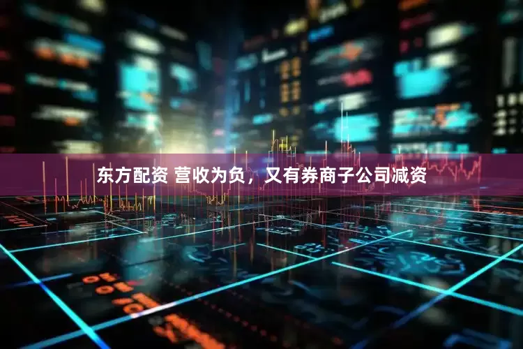 东方配资 营收为负，又有券商子公司减资