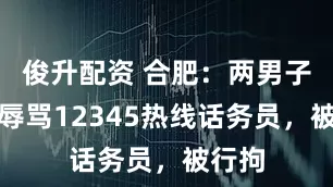 俊升配资 合肥：两男子恶意辱骂12345热线话务员，被行拘