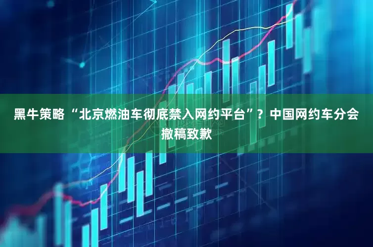 黑牛策略 “北京燃油车彻底禁入网约平台”？中国网约车分会撤稿致歉