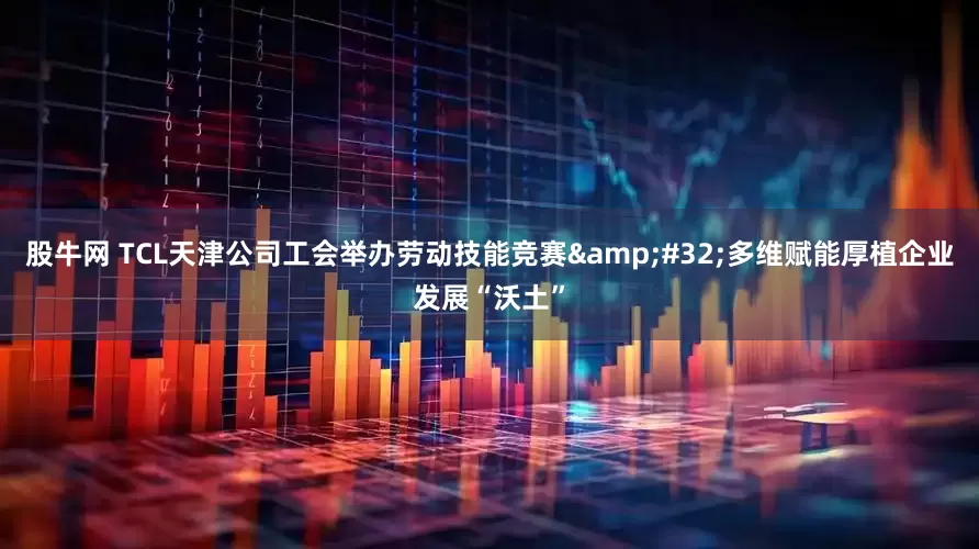 股牛网 TCL天津公司工会举办劳动技能竞赛&#32;多维赋能厚植企业发展“沃土”