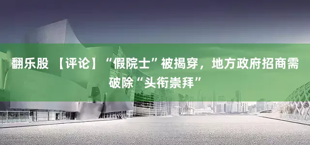 翻乐股 【评论】“假院士”被揭穿，地方政府招商需破除“头衔崇拜”