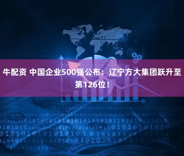 牛配资 中国企业500强公布：辽宁方大集团跃升至第126位！