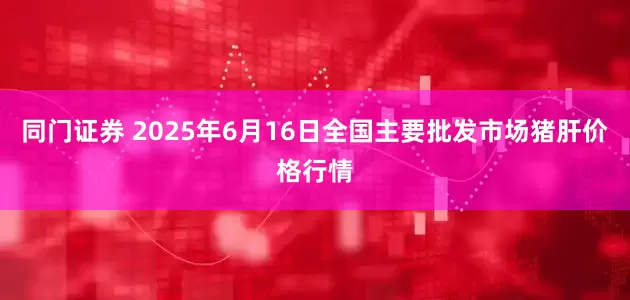 同门证券 2025年6月16日全国主要批发市场猪肝价格行情