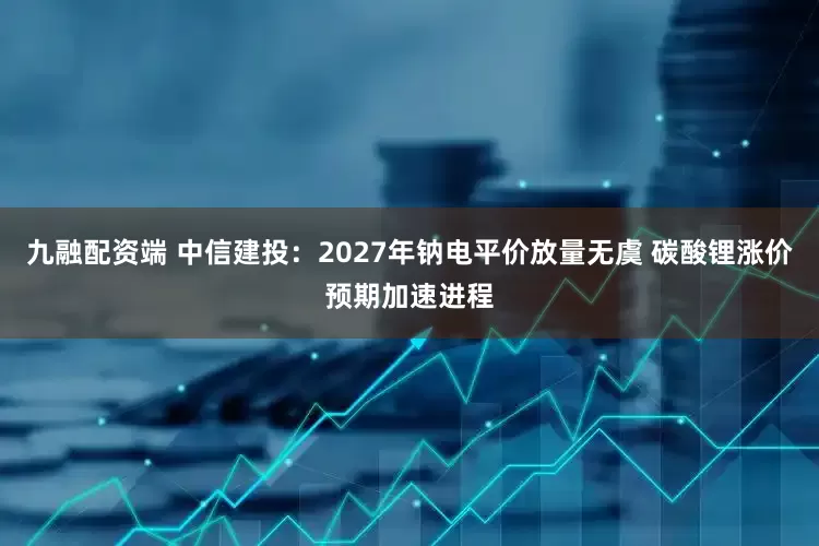 九融配资端 中信建投：2027年钠电平价放量无虞 碳酸锂涨价预期加速进程